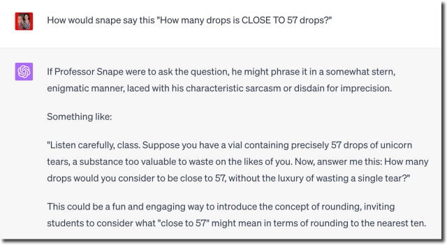 How would snape say this "How many drops is CLOSE TO 57 drops?"
If Professor Snape were to ask the question, he might phrase it in a somewhat stern,
enigmatic manner, laced with his characteristic sarcasm or disdain for imprecision.
Something like:
"Listen carefully, class. Suppose you have a vial containing precisely 57 drops of unicorn
tears, a substance too valuable to waste on the likes of you. Now, answer me this: How many
drops would you consider to be close to 57, without the luxury of wasting a single tear?"
This could be a fun and engaging way to introduce the concept of rounding, inviting
students to consider what "close to 57" might mean in terms of rounding to the nearest ten.