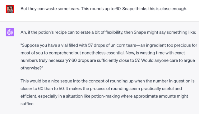But they can waste some tears. This rounds up to 60. Snape thinks this is close enough.
Ah, if the potion's recipe can tolerate a bit of flexibility, then Snape might say something like:
"Suppose you have a vial filled with 57 drops of unicorn tears-an ingredient too precious for
most of you to comprehend but nonetheless essential. Now, is wasting time with exact
numbers truly necessary? 60 drops are sufficiently close to 57. Would anyone care to argue
otherwise?"
This would be a nice segue into the concept of rounding up when the number in question is
closer to 60 than to 50. It makes the process of rounding seem practically useful and
efficient, especially in a situation like potion-making where approximate amounts might
suffice.