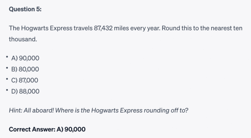 Screenshot of question 5 
•
Question 5:
The Hogwarts Express travels 87,432 miles every year. Round this to the nearest ten
thousand.
A) 90,000
B) 80,000
•
C) 87,000
•
D) 88,000
Hint: All aboard! Where is the Hogwarts Express rounding off to?
Correct Answer: A) 90,000