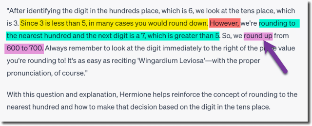 "After identifying the digit in the hundreds place, which is 6, we look at the tens place, which
is 3. Since 3 is less than 5, in many cases you would round down. However, we're rounding to
the nearest hundred and the next digit is a 7, which is greater than 5. So, we round up from
600 to 700. Always remember to look at the digit immediately to the right of the place value
you're rounding to! It's as easy as reciting 'Wingardium Leviosa'—with the proper
pronunciation, of course."
With this question and explanation, Hermione helps reinforce the concept of rounding to the
nearest hundred and how to make that decision based on the digit in the tens place.