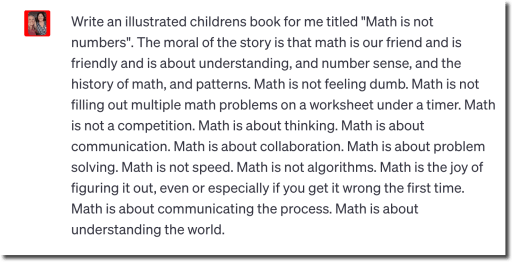 Write an illustrated childrens book for me titled "Math is not numbers". The moral of the story is that math is our friend and is friendly and is about understanding, and number sense, and the history of math, and patterns. Math is not feeling dumb. Math is not filling out multiple math problems on a worksheet under a timer. Math is not a competition. Math is about thinking. Math is about communication. Math is about collaboration. Math is about problem solving. Math is not speed. Math is not algorithms. Math is the joy of figuring it out, even or especially if you get it wrong the first time. Math is about communicating the process. Math is about understanding the world. 