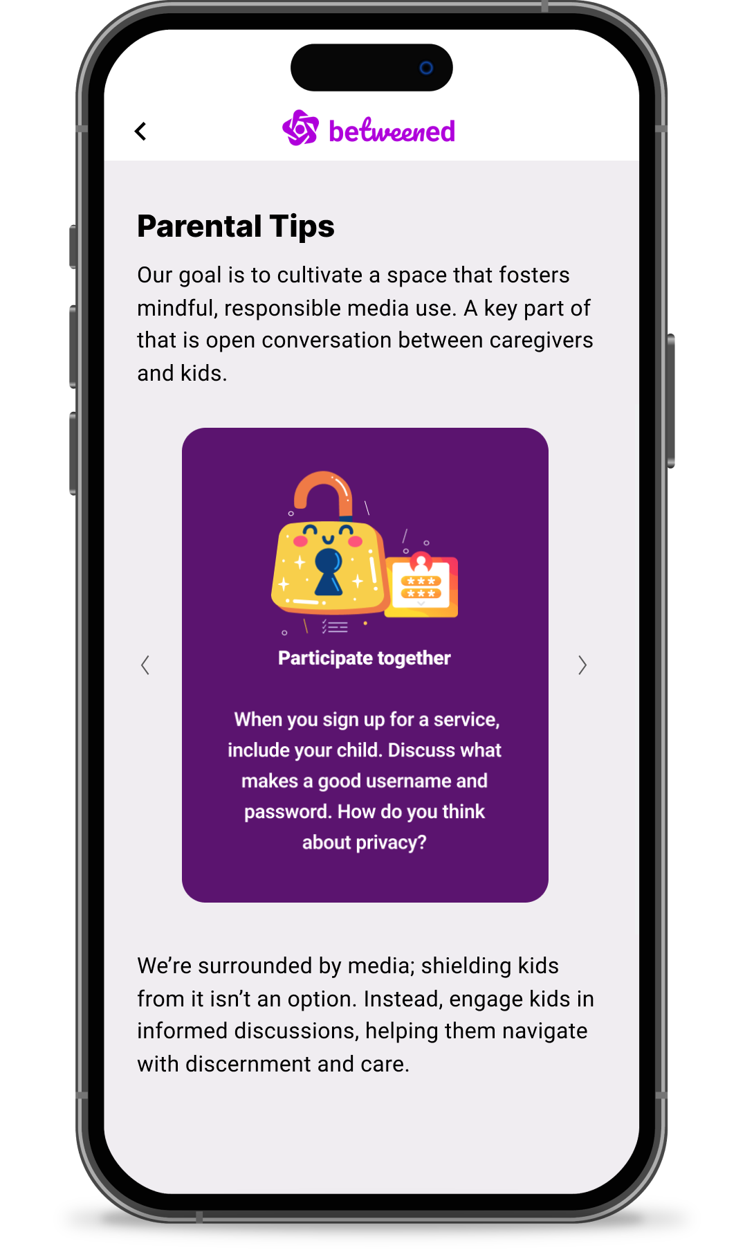 The "Parental Tips" page from Betweened, which says: "Our goal is to cultivate a space that fosters mindful, responsible media use. A key part of that is open conversation between caregivers and kids. When you sign up for a service, include your child. Discuss what makes a good username and password. How do you think about privacy? We're surrounded by media, shielding kids from it isn't an option. Instead, engage kids in informed discussions, helping them navigate with discernment and care." 