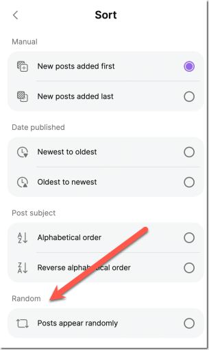 Screenshot of sort options. Randomly is on the bottom.  <
Manual
Sort
(+)
New posts added first
New posts added last
Date published
Newest to oldest
Oldest to newest
Post subject
Alphabetical order
Reverse alpha cal order
Random
Posts appear randomly
