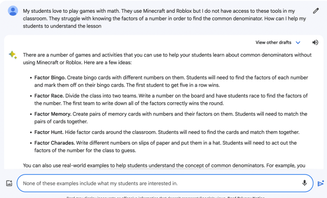 My students love to play games with math. They use Minecraft and Roblox but I do not have access to these tools in my classroom. They struggle with knowing the factors of a number in order to find the common denominator. How can I help my students to understand the lesson  There are a number of games and activities that you can use to help your students learn about common denominators without using Minecraft or Roblox. Here are a few ideas:  Factor Bingo. Create bingo cards with different numbers on them. Students will need to find the factors of each number and mark them off on their bingo cards. The first student to get five in a row wins.
Factor Race. Divide the class into two teams. Write a number on the board and have students race to find the factors of the number. The first team to write down all of the factors correctly wins the round.
Factor Memory. Create pairs of memory cards with numbers and their factors on them. Students will need to match the pairs of cards together.
Factor Hunt. Hide factor cards around the classroom. Students will need to find the cards and match them together.
Factor Charades. Write different numbers on slips of paper and put them in a hat. Students will need to act out the factors of the number for the class to guess.
You can also use real-world examples to help students understand the concept of common denominators. For example, you could ask students to imagine that they are making a pizza for their friends. Each friend wants a different fraction of the pizza. To make sure that everyone gets the same amount of pizza, the student would need to find a common denominator for all of the fractions.  Another way to help students understand common denominators is to use visual aids. For example, you could draw a fraction diagram on the board or use a projector to show students a fraction model. You could also use fraction circles or other manipulatives to help students visualize the concept.  It is also important to be patient and supportive with students who are struggling with common denominators. It may take them some time to master the concept. However, with practice and support, all students can learn to find common denominators and succeed in math.  Here are some additional tips for helping students to understand the lesson:  Break down the lesson into smaller chunks. If the lesson is complex, break it down into smaller chunks that are easier for students to manage. For example, you could teach one part of the lesson in the morning and the other part of the lesson in the afternoon.
Provide frequent breaks. It is important to give students frequent breaks, especially if they are struggling with the lesson. This will help them to stay focused and engaged.
Encourage students to ask questions. Let students know that it is okay to ask questions if they are struggling. This will help them to get the clarification they need to succeed.
Provide extra support to students who need it. If you have students who are struggling with the lesson, provide them with extra support. This could involve working with them one-on-one, providing them with additional resources, or giving them more time to complete assignments.
Remember, it is important to be flexible and adaptable. If you see that students are struggling, adjust your lesson plan as needed. The most important thing is to help students learn and succeed.  profile picture
None of these examples include what my students are interested in. 